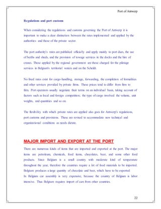 Port of Antwerp
22
Regulations and port customs
When considering the regulations and customs governing the Port of Antwerp it is
important to make a clear distinction between the rates implemented and applied by the
authorities and those of the private sector.
The port authority's rates are published officially and apply mainly to port dues, the use
of berths and sheds, and the provision of towage services in the docks and the hire of
cranes. Those applied by the regional government are those charged for the pilotage
services in Belgium's territorial waters and on the Scheldt.
No fixed rates exist for cargo-handling, storage, forwarding, the completion of formalities
and other services provided by private firms. These prices tend to differ from firm to
firm. Port operators usually negotiate their terms on an individual basis, taking account of
factors such as local and foreign competition; the type of cargo involved the volume, unit
weights, and quantities and so on.
The flexibility with which private rates are applied also goes for Antwerp's regulations,
port customs and provisions. These are revised to accommodate new technical and
organizational conditions as needs dictate.
MAJOR IMPORT AND EXPORT AT THE PORT
There are numerous kinds of items that are imported and exported at the port. The major
items are petroleum, chemicals, food items, chocolates, beer, and some other food
products. Since Belgium is a small country with moderate kind of temperature
throughout the year, therefore the countries require a lot of food materials to be imported.
Belgium produces a large quantity of chocolate and beer, which have to be exported
In Belgium car assembly is very expensive, because the country of Belgium is labor
intensive. Thus Belgium requires import of cars from other countries.
 
