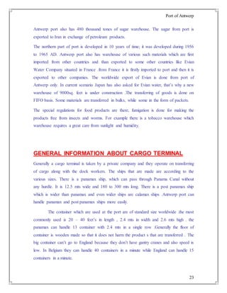 Port of Antwerp
23
Antwerp port also has 480 thousand tones of sugar warehouse. The sugar from port is
exported to Iran in exchange of petroleum products.
The northern part of port is developed in 10 years of time; it was developed during 1956
to 1965 AD. Antwerp port also has warehouse of various such materials which are first
imported from other countries and than exported to some other countries like Evian
Water Company situated in France .from France it is firstly imported to port and then it is
exported to other companies. The worldwide export of Evian is done from port of
Antwerp only. In current scenario Japan has also asked for Evian water, that’s why a new
warehouse of 9000sq. feet is under construction .The transferring of goods is done on
FIFO basis. Some materials are transferred in bulks, while some in the form of packets.
The special regulations for food products are there, fumigation is done for making the
products free from insects and worms. For example there is a tobacco warehouse which
warehouse requires a great care from sunlight and humidity.
GENERAL INFORMATION ABOUT CARGO TERMINAL
Generally a cargo terminal is taken by a private company and they operate on transferring
of cargo along with the dock workers. The ships that are made are according to the
various sizes. There is a panamax ship, which can pass through Panama Canal without
any hurdle. It is 12.5 mts wide and 180 to 300 mts long. There is a post panamax ship
which is wider than panamax and even wider ships are calamax ships .Antwerp port can
handle panamax and post panamax ships more easily.
The container which are used at the port are of standard size worldwide .the most
commonly used is 20 – 40 feet’s in length , 2.4 mts in width and 2.6 mts high . the
panamax can handle 13 container with 2.4 mts in a single row .Generally the floor of
container is wooden made so that it does not harm the product s that are transferred . The
big container can’t go to England because they don’t have gantry cranes and also speed is
low. In Belgium they can handle 40 containers in a minute while England can handle 15
containers in a minute.
 