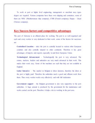 Port of Antwerp
24
To work at port at higher level engineering, management or merchant navy types
degree are required. Various companies have there own shipping and containers, some of
them are MSC (Mediterranean ship company), CMR (French company), Happa – Lloyd
(Taiwan company),
Key Success factors and competitive advantages
The port of Antwerp is an efficient place for working. The port is so well organized and
each and every worker is very dedicated in their work .some of the factors for successes
are
Centralized Location - since the port is centrally located to various other European
countries and also centrally situated to other continents. Therefore it has great
advantages of imports and exports especially to and from European Union.
Technological Advancement – Technologically the port is very advanced. The
cranes, stackers, loaders and unloaders are very much advanced in their work. This
makes their work easy. Some of the machines are such that they are not available in
England.
Labor Intensive – The market in Belgium is labor intensive, therefore the labor at
the port is highly paid. Therefore the authorities need a good and efficient work from
them. Thus every worker works very effectively and with full dedication
Government support – the Belgium government is also very supportive to the port
authorities. A huge amount is produced by the government for the maintenance and
works carried out the port. Therefore it helps a lot in working in the port area.
 