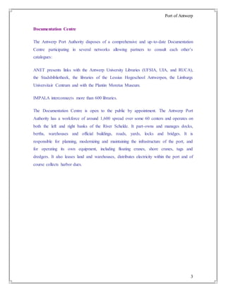 Port of Antwerp
3
Documentation Centre
The Antwerp Port Authority disposes of a comprehensive and up-to-date Documentation
Centre participating in several networks allowing partners to consult each other’s
catalogues:
ANET presents links with the Antwerp University Libraries (UFSIA, UIA, and RUCA),
the Stadsbibliotheek, the libraries of the Lessius Hogeschool Antwerpen, the Limburgs
Universitair Centrum and with the Plantin Moretus Museum.
IMPALA interconnects more than 600 libraries.
The Documentation Centre is open to the public by appointment. The Antwerp Port
Authority has a workforce of around 1,600 spread over some 60 centers and operates on
both the left and right banks of the River Schelde. It part-owns and manages docks,
berths, warehouses and official buildings, roads, yards, locks and bridges. It is
responsible for planning, modernizing and maintaining the infrastructure of the port, and
for operating its own equipment, including floating cranes, shore cranes, tugs and
dredgers. It also leases land and warehouses, distributes electricity within the port and of
course collects harbor dues.
 