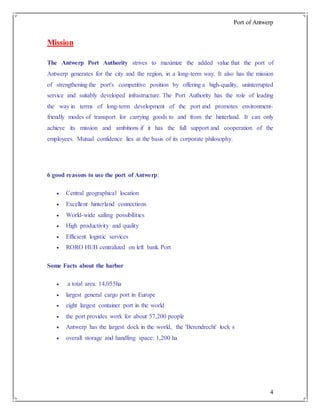 Port of Antwerp
4
Mission
The Antwerp Port Authority strives to maximize the added value that the port of
Antwerp generates for the city and the region, in a long-term way. It also has the mission
of strengthening the port's competitive position by offering a high-quality, uninterrupted
service and suitably developed infrastructure. The Port Authority has the role of leading
the way in terms of long-term development of the port and promotes environment-
friendly modes of transport for carrying goods to and from the hinterland. It can only
achieve its mission and ambitions if it has the full support and cooperation of the
employees. Mutual confidence lies at the basis of its corporate philosophy.
6 good reasons to use the port of Antwerp:
 Central geographical location
 Excellent hinterland connections
 World-wide sailing possibilities
 High productivity and quality
 Efficient logistic services
 RORO HUB centralized on left bank Port
Some Facts about the harbor
 a total area: 14,055ha
 largest general cargo port in Europe
 eight largest container port in the world
 the port provides work for about 57,200 people
 Antwerp has the largest dock in the world, the 'Berendrecht' lock s
 overall storage and handling space: 1,200 ha
 