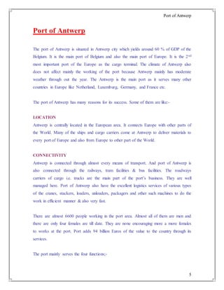 Port of Antwerp
5
Port of Antwerp
The port of Antwerp is situated in Antwerp city which yields around 60 % of GDP of the
Belgium. It is the main port of Belgium and also the main port of Europe. It is the 2nd
most important port of the Europe as the cargo terminal. The climate of Antwerp also
does not affect mainly the working of the port because Antwerp mainly has moderate
weather through out the year. The Antwerp is the main port as it serves many other
countries in Europe like Netherland, Luxemburg, Germany, and France etc.
The port of Antwerp has many reasons for its success. Some of them are like:-
LOCATION
Antwerp is centrally located in the European area. It connects Europe with other parts of
the World. Many of the ships and cargo carriers come at Antwerp to deliver materials to
every port of Europe and also from Europe to other part of the World.
CONNECTIVITY
Antwerp is connected through almost every means of transport. And port of Antwerp is
also connected through the railways, tram facilities & bus facilities. The roadways
carriers of cargo i.e. trucks are the main part of the port’s business. They are well
managed here. Port of Antwerp also have the excellent logistics services of various types
of the cranes, stackers, loaders, unloaders, packagers and other such machines to do the
work in efficient manner & also very fast.
There are almost 6600 people working in the port area. Almost all of them are men and
there are only four females are till date. They are none encouraging more a more females
to works at the port. Port adds 94 billion Euros of the value to the country through its
services.
The port mainly serves the four functions;-
 