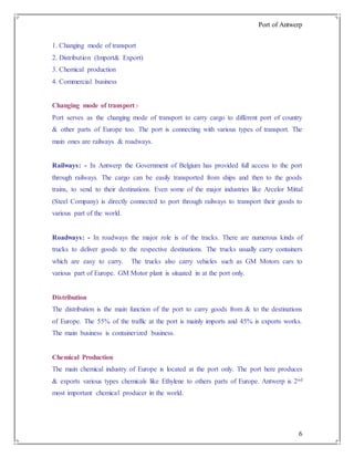 Port of Antwerp
6
1. Changing mode of transport
2. Distribution (Import& Export)
3. Chemical production
4. Commercial business
Changing mode of transport:-
Port serves as the changing mode of transport to carry cargo to different port of country
& other parts of Europe too. The port is connecting with various types of transport. The
main ones are railways & roadways.
Railways: - In Antwerp the Government of Belgium has provided full access to the port
through railways. The cargo can be easily transported from ships and then to the goods
trains, to send to their destinations. Even some of the major industries like Arcelor Mittal
(Steel Company) is directly connected to port through railways to transport their goods to
various part of the world.
Roadways: - In roadways the major role is of the tracks. There are numerous kinds of
trucks to deliver goods to the respective destinations. The trucks usually carry containers
which are easy to carry. The trucks also carry vehicles such as GM Motors cars to
various part of Europe. GM Motor plant is situated in at the port only.
Distribution
The distribution is the main function of the port to carry goods from & to the destinations
of Europe. The 55% of the traffic at the port is mainly imports and 45% is exports works.
The main business is containerized business.
Chemical Production
The main chemical industry of Europe is located at the port only. The port here produces
& exports various types chemicals like Ethylene to others parts of Europe. Antwerp is 2nd
most important chemical producer in the world.
 