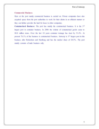 Port of Antwerp
7
Commercial Business
Here at the port mainly commercial business is carried on. Private companies have also
acquired space from the port authorities to work for their clients in an efficient manner or
they can further provide the land for lease to other companies.
Containerized Business: The port has mainly the containerized business. It is the 3rd
largest port in container business. In 2006 the volume of containerized goods came to
80.8 million tones. Over the last 10 years container tonnage has risen by 51.4%. At
present 78.1% of the business is containerized business. Antwerp is 3rd largest port in this
business after Rotterdam and Hamburg and has the market share of 20.5%. The port
mainly consists of male business only.
 