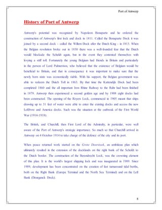 Port of Antwerp
8
History of Port of Antwerp
Antwerp's potential was recognized by Napoleon Bonaparte and he ordered the
construction of Antwerp's first lock and dock in 1811. Called the Bonaparte Dock it was
joined by a second dock - called the Willem Dock after the Dutch King - in 1813. When
the Belgian revolution broke out in 1830 there was a well-founded fear that the Dutch
would blockade the Scheldt again, but in the event they contented themselves with
levying a stiff toll. Fortunately the young Belgium had friends in Britain and particularly
in the person of Lord Palmerston, who believed that the existence of Belgium would be
beneficial to Britain, and that in consequence it was important to make sure that the
newly born state was economically viable. With his support, the Belgian government was
able to redeem the Dutch Toll in 1863. By that time the Kattendijk Dock had been
completed 1860 and the all important Iron Rhine Railway to the Ruhr had been finished
in 1879. Antwerp then experienced a second golden age and by 1908 eight docks had
been constructed. The opening of the Royers Lock, commenced in 1905 meant that ships
drawing up to 31 feet of water were able to enter the existing docks and access the new
Lefèbvre and America docks. Such was the situation at the outbreak of the First World
War (1914-1918).
The British, and Churchill, then First Lord of the Admiralty, in particular, were well
aware of the Port of Antwerp's strategic importance. So much so that Churchill arrived in
Antwerp on 4 October 1914 to take charge of the defence of the city and its port.
When peace returned work started on the Grote Doorsteek, an ambitious plan which
ultimately resulted in the extension of the docklands on the right bank of the Scheldt to
the Dutch border. The construction of the Berendrecht Lock, was the crowning element
of this plan. It is the world's largest shipping lock and was inaugurated in 1989. Since
1989, development has been concentrated on the creation of fast turnaround tidal berths,
both on the Right Bank (Europa Terminal and the North Sea Terminal) and on the Left
Bank (Deurganck Dock).
 