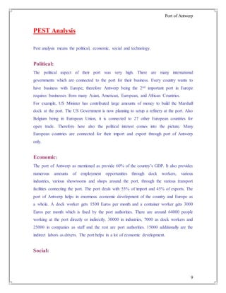 Port of Antwerp
9
PEST Analysis
Pest analysis means the political, economic, social and technology.
Political:
The political aspect of their port was very high. There are many international
governments which are connected to the port for their business. Every country wants to
have business with Europe; therefore Antwerp being the 2nd important port in Europe
requires businesses from many Asian, American, European, and African Countries.
For example, US Minister has contributed large amounts of money to build the Marshall
dock at the port. The US Government is now planning to setup a refinery at the port. Also
Belgium being in European Union, it is connected to 27 other European countries for
open trade. Therefore here also the political interest comes into the picture. Many
European countries are connected for their import and export through port of Antwerp
only.
Economic:
The port of Antwerp as mentioned as provide 60% of the country’s GDP. It also provides
numerous amounts of employment opportunities through dock workers, various
industries, various showrooms and shops around the port, through the various transport
facilities connecting the port. The port deals with 55% of import and 45% of exports. The
port of Antwerp helps in enormous economic development of the country and Europe as
a whole. A dock worker gets 1500 Euros per month and a container worker gets 3000
Euros per month which is fixed by the port authorities. There are around 64000 people
working at the port directly or indirectly. 30000 in industries, 7000 as dock workers and
25000 in companies as staff and the rest are port authorities. 15000 additionally are the
indirect labors as drivers. The port helps in a lot of economic development.
Social:
 