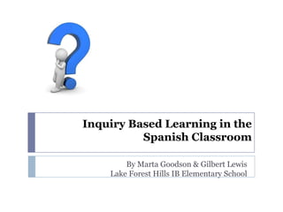 Inquiry Based Learning in the
Spanish Classroom
By Marta Goodson & Gilbert Lewis
Lake Forest Hills IB Elementary School

 
