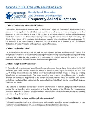 Appendix 5: SBO Frequently Asked Questions
Sample Based Observation
2017 Commune Council Elections
Frequently Asked Questions
1. Who is Transparency International Cambodia?
Transparency International Cambodia (TI-C) is an official Chapter of Transparency International with a
mission to work together with individuals and institutions at all levels to promote integrity and reduce
corruption in Cambodia. TI-C will observe the elections to increase transparency and accountability during
the election process and to deter and report irregularities and political corruption on the Election Day. The
election observations will be conducted according to the strict the principles of impartiality and accuracy. TI-
C is a member of the Global Network of Domestic Election Monitors and an endorser of the UN-supported
Declaration of Global Principles for Nonpartisan Election Monitoring.
2. What is election observation?
The job of administering an election is not easy, and often mistakes are made. Each election process will have
strengths and weaknesses. Election observation is a process of watching, recording and assessing elections by
witnessing the process by local observers or organizations. An observer watches the process in order to
determine whether it is held in accordance with the law and procedure.
3. What is Sample Based Observation?
TI Cambodia will be conducting a special form of observation called Sample-Based Observation (SBO). SBO
is election observation that uses a statistical approach. Instead of observing in every one of the more than
22,500 polling stations in Cambodia, election observers will observe the whole process of voting and counting
but only in a representative sample. This means instead of observers concentrated in one place or another,
observers are distributed proportional to the number of polling stations across the country. This sample
methodology works just like a malaria test: the doctor only takes a little blood – not the whole blood – to know
if a patient has malaria.
SBO is known as one of the most effective methods for evaluation of elections. Sample-Based Observation
enables the election observation organization to describe the quality of the Election Day process more
accurately. SBO data is gathered by local observers through direct observation of the voting and counting
processes in the polling station.
4. How is SBO different from traditional election observation?
Traditional observation involves recruiting, training, and deploying accredited non-partisan observers to keep
watch over voting and counting processes at selected polling stations on Election Day.
 