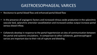 GASTROESOPHAGEAL VARICES
• Resistance to portal blood flow and enhanced portal blood flow
• In the presence of angiogenic factors and increased nitrous oxide production in the splanchnic
vascular bed, splanchnic arteriolar vasodilatation and increased cardiac output increase portal
venous blood inflow.
• Collaterals develop in response to the portal hypertension at sites of communication between
the portal and systemic circulations. In comparison to other collaterals, gastroesophageal
varices are important due to their risk of rupture and bleeding.
 