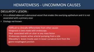 HEMATEMESIS - UNCOMMON CAUSES
DIEULAFOY’s LESION :
• It is a dilated abberant submucosal vessel that erodes the overlying epithelium and it is not
associated with a primary ulcer
• Etiology not known
•Difficult to clinically differentiate from other causes
•Diagnosis is best made with endoscopy
•Not associated with an ulcer or any mass lesion
•Endoscopy reveals active arterial pumping from a site
•Dieulafoy’s lesion mostly seen in lesser curvature 6cm from the
gastro-esophageal junction
 