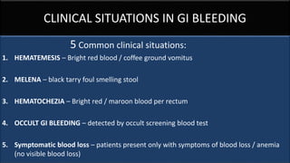 CLINICAL SITUATIONS IN GI BLEEDING
5 Common clinical situations:
1. HEMATEMESIS – Bright red blood / coffee ground vomitus
2. MELENA – black tarry foul smelling stool
3. HEMATOCHEZIA – Bright red / maroon blood per rectum
4. OCCULT GI BLEEDING – detected by occult screening blood test
5. Symptomatic blood loss – patients present only with symptoms of blood loss / anemia
(no visible blood loss)
 