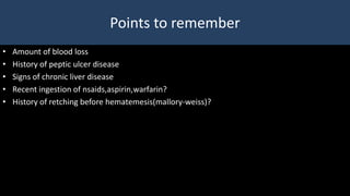 Points to remember
• Amount of blood loss
• History of peptic ulcer disease
• Signs of chronic liver disease
• Recent ingestion of nsaids,aspirin,warfarin?
• History of retching before hematemesis(mallory-weiss)?
 