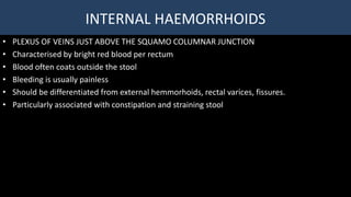 INTERNAL HAEMORRHOIDS
• PLEXUS OF VEINS JUST ABOVE THE SQUAMO COLUMNAR JUNCTION
• Characterised by bright red blood per rectum
• Blood often coats outside the stool
• Bleeding is usually painless
• Should be differentiated from external hemmorhoids, rectal varices, fissures.
• Particularly associated with constipation and straining stool
 