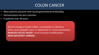 COLON CANCER
• Most patients presents with occult gastrointestinal bleeding
• Hematochezia not very common
• In patients over 40 years
Recent change in bowel habits- constipation or diarrhea
Some cases palpable mass on abdominal or rectal examination
PAINLESS OCCULT BLEED –most common manifestation
IRON DEFICIENCY ANEMIA
 