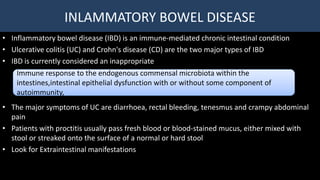 INLAMMATORY BOWEL DISEASE
• Inflammatory bowel disease (IBD) is an immune-mediated chronic intestinal condition
• Ulcerative colitis (UC) and Crohn's disease (CD) are the two major types of IBD
• IBD is currently considered an inappropriate
• The major symptoms of UC are diarrhoea, rectal bleeding, tenesmus and crampy abdominal
pain
• Patients with proctitis usually pass fresh blood or blood-stained mucus, either mixed with
stool or streaked onto the surface of a normal or hard stool
• Look for Extraintestinal manifestations
Immune response to the endogenous commensal microbiota within the
intestines,intestinal epithelial dysfunction with or without some component of
autoimmunity,
 