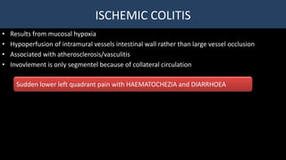 ISCHEMIC COLITIS
• Results from mucosal hypoxia
• Hypoperfusion of intramural vessels intestinal wall rather than large vessel occlusion
• Associated with atherosclerosis/vasculitis
• Invovlement is only segmentel because of collateral circulation
Sudden lower left quadrant pain with HAEMATOCHEZIA and DIARRHOEA
 