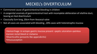 MECKEL’s DIVERTICULUM
• Commonest cause of gastrointestinal bleeding in children
• A congenital anomaly of gastrointestinal tract with incomplete obliteration of vitelline duct,
leaving an ileal diverticulum
• Classically 5cm long, 20cm from ileocecal valve
• Not all cases are associated with bleeding , 20% cases with heterotrophic mucosa
•Hemorrhage :in ectopic gastric mucosa present –peptic ulceration–painless
maroon rectal bleed or melaena
•Diverticulitis (presents like appendicitis)
•Intussusception
 