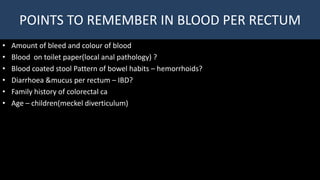 POINTS TO REMEMBER IN BLOOD PER RECTUM
• Amount of bleed and colour of blood
• Blood on toilet paper(local anal pathology) ?
• Blood coated stool Pattern of bowel habits – hemorrhoids?
• Diarrhoea &mucus per rectum – IBD?
• Family history of colorectal ca
• Age – children(meckel diverticulum)
 