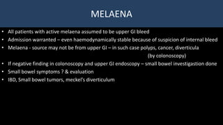 MELAENA
• All patients with active melaena assumed to be upper GI bleed
• Admission warranted – even haemodynamically stable because of suspicion of internal bleed
• Melaena - source may not be from upper GI – in such case polyps, cancer, diverticula
(by colonoscopy)
• If negative finding in colonoscopy and upper GI endoscopy – small bowel investigastion done
• Small bowel symptoms ? & evaluation
• IBD, Small bowel tumors, meckel’s diverticulum
 