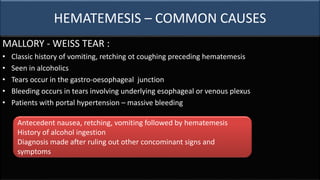 HEMATEMESIS – COMMON CAUSES
MALLORY - WEISS TEAR :
• Classic history of vomiting, retching ot coughing preceding hematemesis
• Seen in alcoholics
• Tears occur in the gastro-oesophageal junction
• Bleeding occurs in tears involving underlying esophageal or venous plexus
• Patients with portal hypertension – massive bleeding
Antecedent nausea, retching, vomiting followed by hematemesis
History of alcohol ingestion
Diagnosis made after ruling out other concominant signs and
symptoms
 