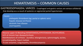 HEMATEMESIS – COMMON CAUSES
GASTROESOPHAGEAL VARICES : Esophageal and gastric varices are venous collaterals
that develop as a a result of systemic or segmental portal hypertension
Massive upper GI Bleeding (HEMATEMESIS,HYPOTENSION ,TACHYCARDIA)
H/O of chronic liver disease/cirrhosis
Manifestations of cirrhosis - Jaundice, telangiectasia, splenomegaly, ascites,
encephalopathy, Caput medsae
↑Liver enzymes, coagulopathy, thrombocytopenia
Causes : -
prehepatic thrombosis (eg: portal or splenic vein)
hepatic disease (cirrhosis)
alcoholic liver disease
viral hepatitis
 