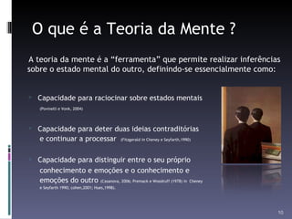 O que é a Teoria da Mente ? A teoria da mente é a “ferramenta” que permite realizar inferências sobre o estado mental do outro, definindo-se essencialmente como: Capacidade para raciocinar sobre estados mentais  (Povinelli e Vonk, 2004)  Capacidade para deter duas ideias contraditórias  e continuar a processar  (Fitzgerald  in  Cheney e Seyfarth,1990) Capacidade para distinguir entre o seu próprio  conhecimento e emoções e o conhecimento e  emoções do outro  (Casanova, 2006; Premack e Woodruff (1978) in  Cheney  e Seyfarth 1990; cohen,2001; Hues,1998).  
