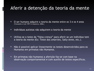 Aferir a detenção da teoria da mente O ser humano adquire a teoria da mente entre os 3 e os 4 anos  (Tomasello e Call 1997  in  Casanova, 2006;) Indivíduos autistas não adquirem a teoria da mente Utiliza-se o teste da “falsa crença” para aferir se um individuo tem a teoria da mente (Ex: Teste dos  smarties , Sally-Anne, etc.). Não é possível aplicar linearmente os testes desenvolvidos para os Humanos em primatas não Humanos.  Em primatas não humanos a aferição faz-se com base na observação comportamental e com auxilio de testes específicos. 