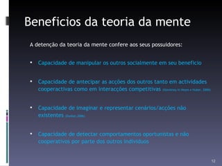 Beneficios da teoria da mente A detenção da teoria da mente confere aos seus possuidores: Capacidade de manipular os outros socialmente em seu beneficio Capacidade de antecipar as acções dos outros tanto em actividades cooperactivas como em interacções competitivas  (Sterelney in Heyes e Huber, 2000). Capacidade de imaginar e representar cenários/acções não existentes  (Dunbar,2006) Capacidade de detectar comportamentos oportunistas e não cooperativos por parte dos outros individuos 