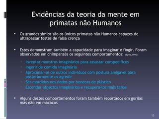 Evidências da teoria da mente em primatas não Humanos Os grandes símios são os únicos primatas não Humanos capazes de ultrapassar testes de falsa crença Estes demonstram também a capacidade para imaginar e fingir. Foram observados em chimpanzés os seguintes comportamentos:  (Byrne,1995) Inventar monstros imaginários para assustar conspecificos Ingerir de comida imaginária Aproximar-se de outros individuos com postura amigavel para posteriormente os agredir Ser mordidos nos dedos por bonecas de plástico Esconder objectos imaginários e recupera-los mais tarde Alguns destes comportamentos foram também reportados em gorilas mas não em macacos 