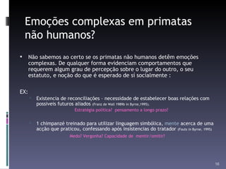 Emoções complexas em primatas não humanos? Não sabemos ao certo se os primatas não humanos detêm emoções complexas. De qualquer forma evidenciam comportamentos que requerem algum grau de percepção sobre o lugar do outro, o seu estatuto, e noção do que é esperado de sí socialmente : EX: Existencia de reconciliações – necessidade de estabelecer boas relações com possiveis futuros aliados  (Franz de Wall 1989b in Byrne,1995). Estratégia política?  pensamento a longo prazo?  1 chimpanzé treinado para utilizar linguagem simbólica,  mente  acerca de uma acção que praticou, confessando após insistencias do tratador  (Fouts  in  Byrne, 1995) Medo? Vergonha? Capacidade de  mentir/omitir? 