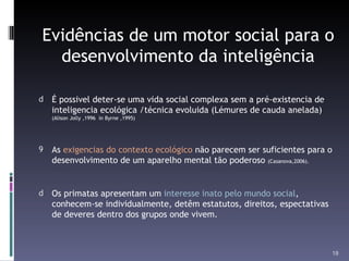Evidências de um motor social para o desenvolvimento da inteligência É possivel deter-se uma vida social complexa sem a pré-existencia de inteligencia ecológica /técnica evoluida (Lémures de cauda anelada)  (Alison Jolly ,1996  in Byrne ,1995) As  exigencias do contexto ecológico  não parecem ser suficientes para o desenvolvimento de um aparelho mental tão poderoso  (Casanova,2006). Os primatas apresentam um  interesse inato pelo mundo social , conhecem-se individualmente, detêm estatutos, direitos, espectativas de deveres dentro dos grupos onde vivem. 