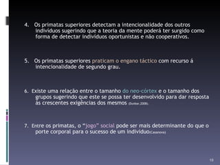 4.  Os primatas superiores detectam a intencionalidade dos outros indivíduos sugerindo que a teoria da mente poderá ter surgido como forma de detectar indivíduos oportunistas e não cooperativos. 5.  Os primatas superiores  praticam o engano táctico  com recurso á intencionalidade de segundo grau. 6.  E xiste uma relação entre o tamanho  do neo-córtex  e o tamanho dos grupos sugerindo que este se possa ter desenvolvido para dar resposta ás crescentes exigências dos mesmos  (Dunbar,2008). 7.  Ent re os primatas, o “ jogo” social  pode ser mais determinante do que o porte corporal para o sucesso de um individuo (Casanova) 