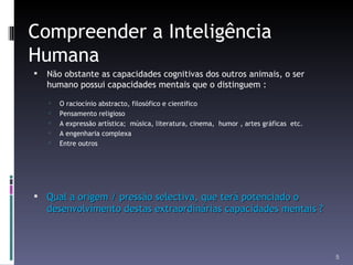 Compreender a Inteligência Humana Não obstante as capacidades cognitivas dos outros animais, o ser humano possui capacidades mentais que o distinguem : O raciocínio abstracto, filosófico e cientifico Pensamento religioso A expressão artística;  música, literatura, cinema,  humor , artes gráficas  etc. A engenharia complexa Entre outros Qual a origem / pressão selectiva, que terá potenciado o desenvolvimento destas extraordinárias capacidades mentais ? 