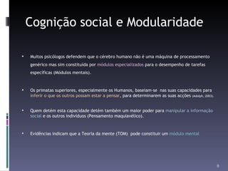 Cognição social e Modularidade Muitos psicólogos defendem que o cérebro humano não é uma máquina de processamento genérico mas sim constituída por  módulos especializados  para o desempenho de tarefas específicas (Módulos mentais). Os primatas superiores, especialmente os Humanos, baseiam-se  nas suas capacidades para  inferir o que os outros possam estar a pensar , para determinarem as suas acções  (Adolph, 2003). Quem detém esta capacidade detém também um maior poder para  manipular a informação social  e os outros indivíduos (Pensamento maquiavélico). Evidências indicam que a Teoria da mente (TOM)  pode constituir um  módulo mental 