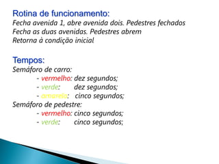 Rotina de funcionamento:
Fecha avenida 1, abre avenida dois. Pedestres fechados
Fecha as duas avenidas. Pedestres abrem
Retorna à condição inicial

Tempos:
Semáforo de carro:
      - vermelho: dez segundos;
      - verde:     dez segundos;
      - amarelo: cinco segundos;
Semáforo de pedestre:
      - vermelho: cinco segundos;
      - verde:     cinco segundos;
 