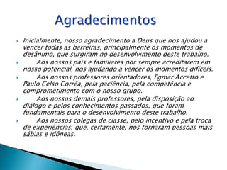    Inicialmente, nosso agradecimento a Deus que nos ajudou a
    vencer todas as barreiras, principalmente os momentos de
    desânimo, que surgiram no desenvolvimento deste trabalho.
        Aos nossos pais e familiares por sempre acreditarem em
    nosso potencial, nos ajudando a vencer os momentos difíceis.
        Aos nossos professores orientadores, Egmar Accetto e
    Paulo Celso Corrêa, pela paciência, pela competência e
    comprometimento com o nosso grupo.
        Aos nossos demais professores, pela disposição ao
    diálogo e pelos conhecimentos passados, que foram
    fundamentais para o desenvolvimento deste trabalho.
        Aos nossos colegas de classe, pelo incentivo e pela troca
    de experiências, que, certamente, nos tornaram pessoas mais
    sábias e idôneas.
 