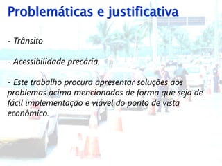 Problemáticas e justificativa

- Trânsito

- Acessibilidade precária.

- Este trabalho procura apresentar soluções aos
problemas acima mencionados de forma que seja de
fácil implementação e viável do ponto de vista
econômico.
 