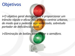 Objetivos

O objetivo geral deste projeto é proporcionar um
trânsito rápido e eficaz nos grandes centros urbanos,
de modo que o pedestre seja valorizado, sobretudo
portador de deficiência visual.

Eliminação de botões para fechar o semáforo.
 