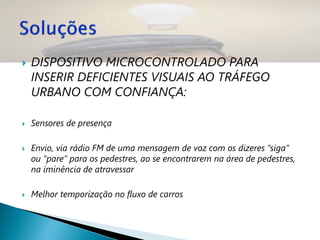    DISPOSITIVO MICROCONTROLADO PARA
    INSERIR DEFICIENTES VISUAIS AO TRÁFEGO
    URBANO COM CONFIANÇA:

   Sensores de presença

   Envio, via rádio FM de uma mensagem de voz com os dizeres “siga”
    ou “pare” para os pedestres, ao se encontrarem na área de pedestres,
    na iminência de atravessar

   Melhor temporização no fluxo de carros
 