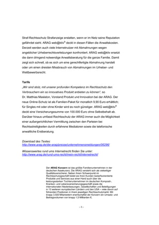 Straf-Rechtsschutz Strafanzeige erstatten, wenn er im Netz seine Reputation
gefährdet sieht. ARAG web@ktiv® deckt in diesen Fällen die Anwaltskosten.
Derzeit werden auch viele Internetnutzer mit Abmahnungen wegen
angeblicher Urheberrechtsverletzungen konfrontiert. ARAG web@ktiv ersetzt
die dann dringend notwendige Anwaltsberatung für die ganze Familie. Damit
zeigt sich schnell, ob es sich um eine gerechtfertigte Abmahnung handelt
oder um einen dreisten Missbrauch von Abmahnungen im Urheber- und
Wettbewerbsrecht.


Tarife
„Wir sind stolz, mit unserer profunden Kompetenz im Rechtsschutz den
Verbrauchern ein so innovatives Produkt anbieten zu können“, so
Dr. Matthias Maslaton, Vorstand Produkt und Innovation bei der ARAG. Der
neue Online-Schutz ist als Familien-Paket für monatlich 9,90 Euro erhältlich;
für Singles mit oder ohne Kinder wird es noch günstiger. ARAG web@ktiv®
deckt eine Versicherungssumme von 100.000 Euro ohne Selbstbehalt ab.
Darüber hinaus umfasst Rechtsschutz der ARAG immer auch die Möglichkeit
einer außergerichtlichen Vermittlung zwischen den Parteien bei
Rechtsstreitigkeiten durch erfahrene Mediatoren sowie die telefonische
anwaltliche Erstberatung.


Download des Textes:
http://www.arag.de/die-arag/presse/unternehmensmeldungen/06296/

Wissenswertes rund ums Internetrecht finden Sie unter:
http://www.arag.de/rund-ums-recht/mein-recht/internetrecht/



                    Der ARAG Konzern ist das größte Familienunternehmen in der
                    deutschen Assekuranz. Die ARAG versteht sich als vielseitiger
                    Qualitätsversicherer. Neben ihrem Schwerpunkt im
                    Rechtsschutzgeschäft bietet sie ihren Kunden bedarfsorientierte
                    Produkte und Services aus einer Hand auch über die
                    leistungsstarken Tochterunternehmen im deutschen Komposit-,
                    Kranken- und Lebensversicherungsgeschäft sowie die
                    internationalen Niederlassungen, Gesellschaften und Beteiligungen
                    in 13 weiteren europäischen Ländern und den USA – viele davon auf
                    führenden Positionen in ihrem jeweiligen Rechtsschutzmarkt. Mit
                    knapp 3.500 Mitarbeitern erwirtschaftet der Konzern ein Umsatz- und
                    Beitragsvolumen von knapp 1,5 Milliarden €.



                                                  –3–
 