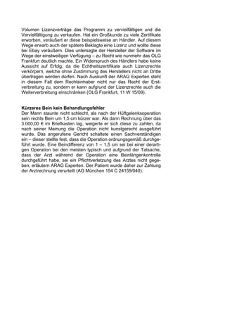 Volumen Lizenzverträge das Programm zu vervielfältigen und die
Vervielfältigung zu verkaufen. Hat ein Großkunde zu viele Zertifikate
erworben, veräußert er diese beispielsweise an Händler. Auf diesem
Wege erwarb auch der spätere Beklagte eine Lizenz und wollte diese
bei Ebay veräußern. Dies untersagte der Hersteller der Software im
Wege der einstweiligen Verfügung – zu Recht wie nunmehr das OLG
Frankfurt deutlich machte. Ein Widerspruch des Händlers habe keine
Aussicht auf Erfolg, da die Echtheitszertifikate auch Lizenzrechte
verkörpern, welche ohne Zustimmung des Herstellers nicht an Dritte
übertragen werden dürfen. Nach Auskunft der ARAG Experten steht
in diesem Fall dem Rechtsinhaber nicht nur das Recht der Erst-
verbreitung zu, sondern er kann aufgrund der Lizenzrechte auch die
Weiterverbreitung einschränken (OLG Frankfurt, 11 W 15/09).


Kürzeres Bein kein Behandlungsfehler
Der Mann staunte nicht schlecht, als nach der Hüftgelenksoperation
sein rechts Bein um 1,5 cm kürzer war. Als dann Rechnung über das
3.000,00 € im Briefkasten lag, weigerte er sich diese zu zahlen, da
nach seiner Meinung die Operation nicht kunstgerecht ausgeführt
wurde. Das angerufene Gericht schaltete einen Sachverständigen
ein – dieser stellte fest, dass die Operation ordnungsgemäß durchge-
führt wurde. Eine Beindifferenz von 1 – 1,5 cm sei bei einer derarti-
gen Operation bei den meisten typisch und aufgrund der Tatsache,
dass der Arzt während der Operation eine Beinlängenkontrolle
durchgeführt habe, sei ein Pflichtverletzung des Arztes nicht gege-
ben, erläutern ARAG Experten. Der Patient wurde daher zur Zahlung
der Arztrechnung verurteilt (AG München 154 C 24159/040).
 