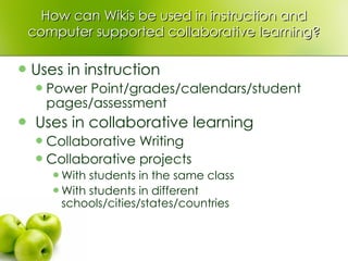 How can Wikis be used in instruction and computer supported collaborative learning? Uses in instruction Power Point/grades/calendars/student pages/assessment Uses in collaborative learning Collaborative Writing Collaborative projects With students in the same class With students in different schools/cities/states/countries 