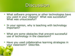 Discussion What software programs or other technologies have you used in your classes?  What was successful?  What was unsuccessful? In your opinion, why is teaching with technology important? What are some obstacles that prevent successful use of technology in the classroom? Have you used collaborative learning strategies in your classroom?  Describe. 