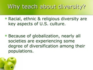 Why teach about diversity? Racial, ethnic & religious diversity are key aspects of U.S. culture.  Because of globalization, nearly all societies are experiencing some degree of diversification among their populations.  