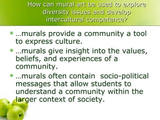 How can mural art be used to explore diversity issues and develop intercultural competence? …murals provide a community a tool to express culture. …murals give insight into the values, beliefs, and experiences of a community. …murals often contain  socio-political messages that allow students to understand a community within the larger context of society. 