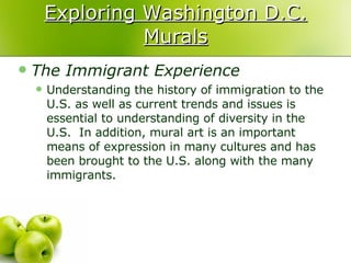 Exploring Washington D.C. Murals The Immigrant Experience Understanding the history of immigration to the U.S. as well as current trends and issues is essential to understanding of diversity in the U.S.  In addition, mural art is an important means of expression in many cultures and has been brought to the U.S. along with the many immigrants.  