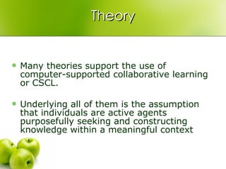 Theory Many theories support the use of computer-supported collaborative learning or CSCL.  Underlying all of them is the assumption that individuals are active agents purposefully seeking and constructing knowledge within a meaningful context  
