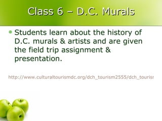 Class 6 – D.C. Murals Students learn about the history of D.C. murals & artists and are given the field trip assignment & presentation.  http://www.culturaltourismdc.org/dch_tourism2555/dch_tourism.htm?doc_id=45287&area=2517   