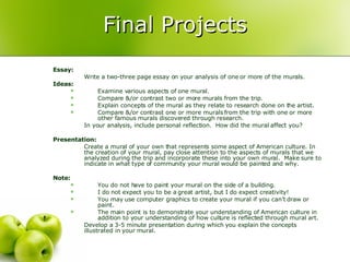 Final Projects Essay: Write a two-three page essay on your analysis of one or more of the murals.  Ideas: Examine various aspects of one mural. Compare &/or contrast two or more murals from the trip. Explain concepts of the mural as they relate to research done on the artist. Compare &/or contrast one or more murals from the trip with one or more other famous murals discovered through research. In your analysis, include personal reflection.  How did the mural affect you? Presentation: Create a mural of your own that represents some aspect of American culture. In the creation of your mural, pay close attention to the aspects of murals that we analyzed during the trip and incorporate these into your own mural.  Make sure to indicate in what type of community your mural would be painted and why.  Note: You do not have to paint your mural on the side of a building.  I do not expect you to be a great artist, but I do expect creativity! You may use computer graphics to create your mural if you can’t draw or paint.  The main point is to demonstrate your understanding of American culture in addition to your understanding of how culture is reflected through mural art.  Develop a 3-5 minute presentation during which you explain the concepts illustrated in your mural.  