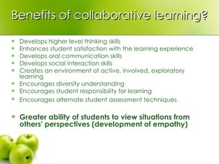Benefits of collaborative learning? Develops higher level thinking skills  Enhances student satisfaction with the learning experience  Develops oral communication skills  Develops social interaction skills  Creates an environment of active, involved, exploratory learning  Encourages diversity understanding  Encourages student responsibility for learning  Encourages alternate student assessment techniques   Greater ability of students to view situations from others' perspectives (development of empathy)   